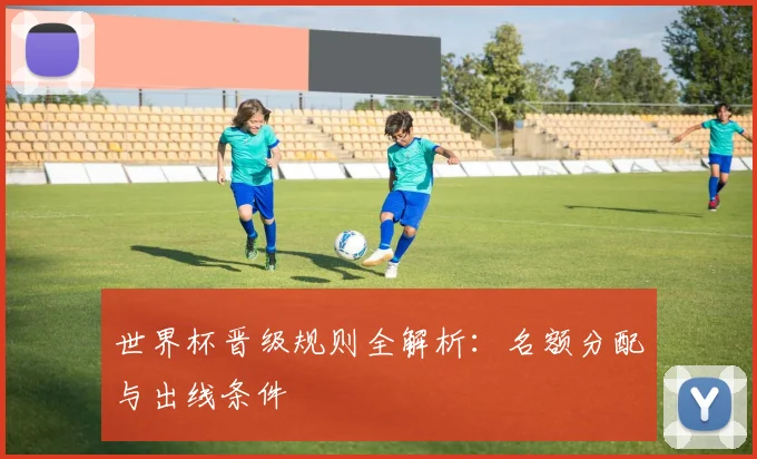 世界杯晋级规则全解析：名额分配与出线条件