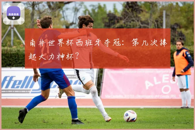 南非世界杯西班牙夺冠:第几次捧起大力神杯?