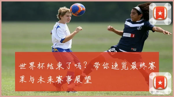 世界杯结束了吗？带你速览最终赛果与未来赛事展望