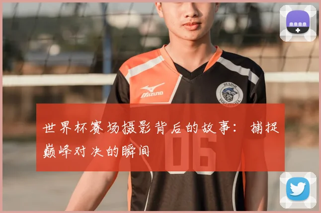 世界杯赛场摄影背后的故事：捕捉巅峰对决的瞬间