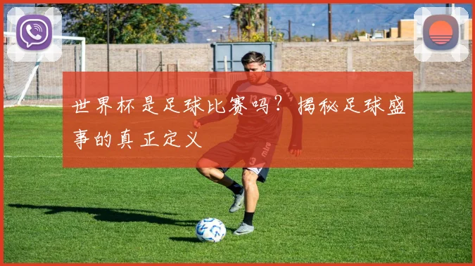 世界杯是足球比赛吗？揭秘足球盛事的真正定义