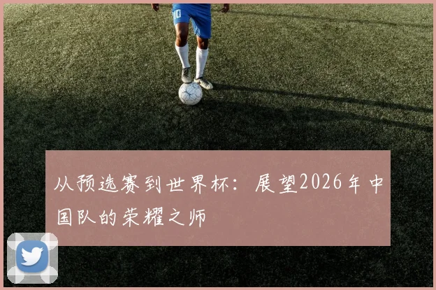 从预选赛到世界杯：展望2026年中国队的荣耀之师