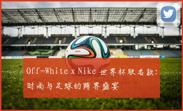 Off-White x Nike 世界杯联名款:时尚与足球的跨界盛宴