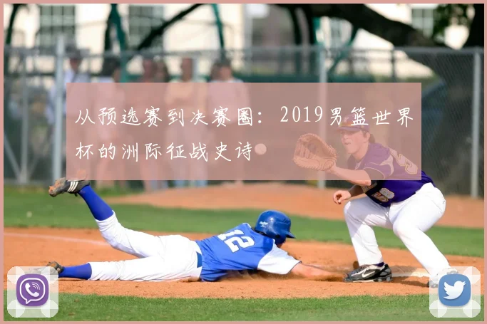 从预选赛到决赛圈：2019男篮世界杯的洲际征战史诗