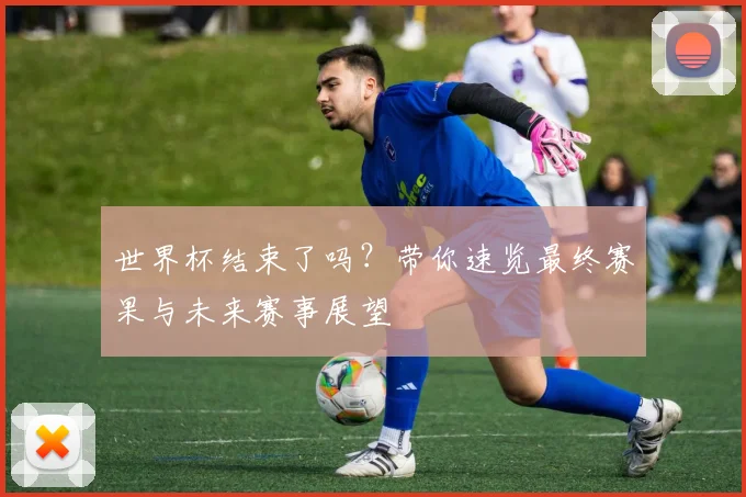 世界杯结束了吗？带你速览最终赛果与未来赛事展望
